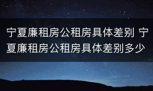宁夏廉租房公租房具体差别 宁夏廉租房公租房具体差别多少
