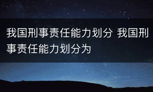 我国刑事责任能力划分 我国刑事责任能力划分为