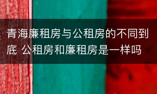 青海廉租房与公租房的不同到底 公租房和廉租房是一样吗