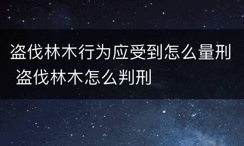 盗伐林木行为应受到怎么量刑 盗伐林木怎么判刑