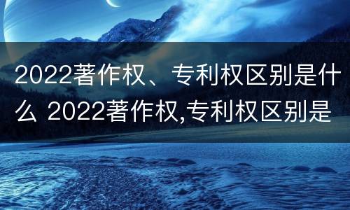 2022著作权、专利权区别是什么 2022著作权,专利权区别是什么呢