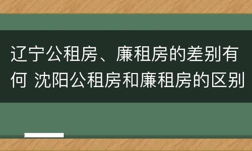 辽宁公租房、廉租房的差别有何 沈阳公租房和廉租房的区别