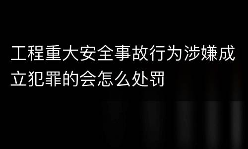 工程重大安全事故行为涉嫌成立犯罪的会怎么处罚