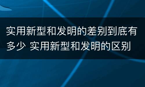 实用新型和发明的差别到底有多少 实用新型和发明的区别