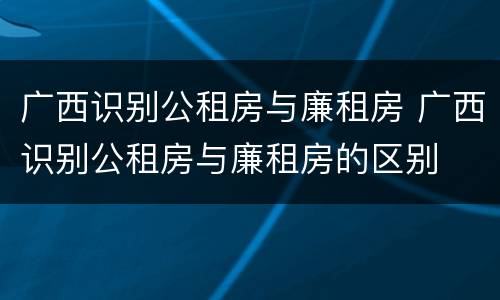 广西识别公租房与廉租房 广西识别公租房与廉租房的区别