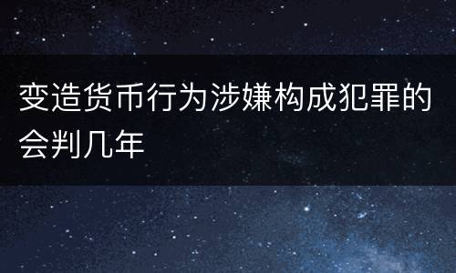 变造货币行为涉嫌构成犯罪的会判几年