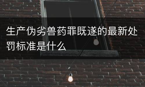 生产伪劣兽药罪既遂的最新处罚标准是什么