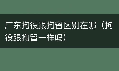 广东拘役跟拘留区别在哪（拘役跟拘留一样吗）