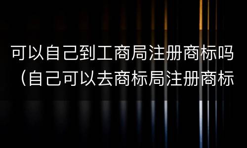 可以自己到工商局注册商标吗（自己可以去商标局注册商标吗）