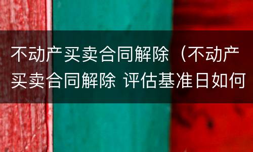 不动产买卖合同解除（不动产买卖合同解除 评估基准日如何确定）