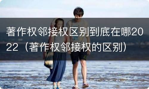 著作权邻接权区别到底在哪2022（著作权邻接权的区别）