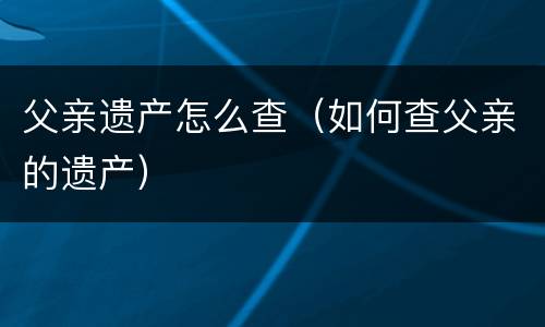 父亲遗产怎么查（如何查父亲的遗产）
