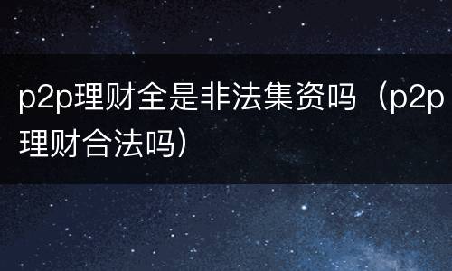 p2p理财全是非法集资吗（p2p理财合法吗）
