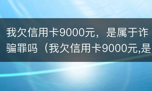 我欠信用卡9000元，是属于诈骗罪吗（我欠信用卡9000元,是属于诈骗罪吗怎么判）