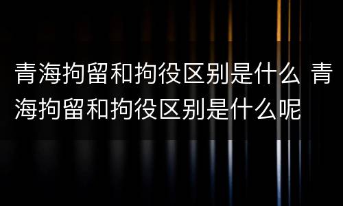 青海拘留和拘役区别是什么 青海拘留和拘役区别是什么呢
