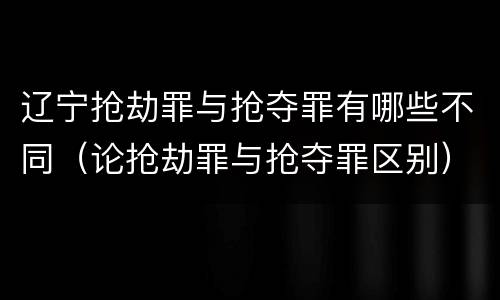 辽宁抢劫罪与抢夺罪有哪些不同（论抢劫罪与抢夺罪区别）