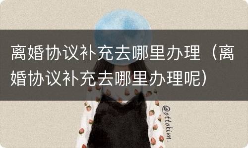 离婚协议补充去哪里办理（离婚协议补充去哪里办理呢）