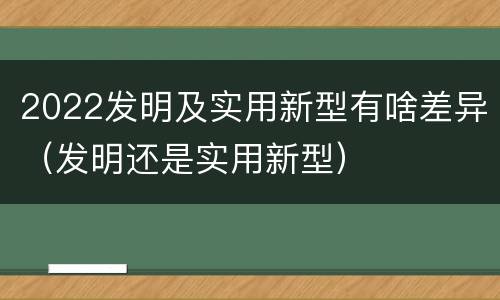 2022发明及实用新型有啥差异（发明还是实用新型）