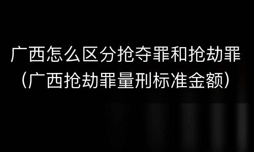 广西怎么区分抢夺罪和抢劫罪（广西抢劫罪量刑标准金额）