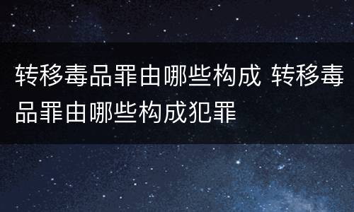 转移毒品罪由哪些构成 转移毒品罪由哪些构成犯罪