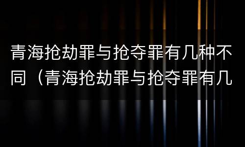 青海抢劫罪与抢夺罪有几种不同（青海抢劫罪与抢夺罪有几种不同吗）