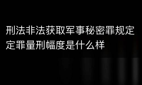 刑法非法获取军事秘密罪规定定罪量刑幅度是什么样