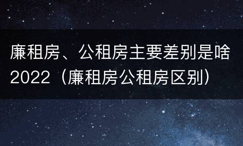 廉租房、公租房主要差别是啥2022（廉租房公租房区别）