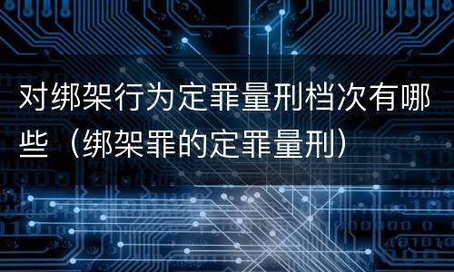 对绑架行为定罪量刑档次有哪些（绑架罪的定罪量刑）