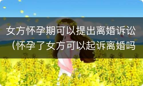 女方怀孕期可以提出离婚诉讼（怀孕了女方可以起诉离婚吗）