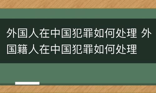 外国人在中国犯罪如何处理 外国籍人在中国犯罪如何处理