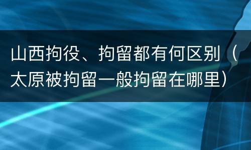 山西拘役、拘留都有何区别（太原被拘留一般拘留在哪里）