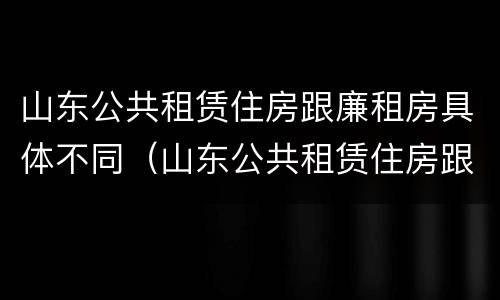 山东公共租赁住房跟廉租房具体不同（山东公共租赁住房跟廉租房具体不同点）