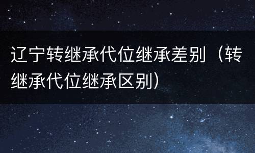 辽宁转继承代位继承差别（转继承代位继承区别）