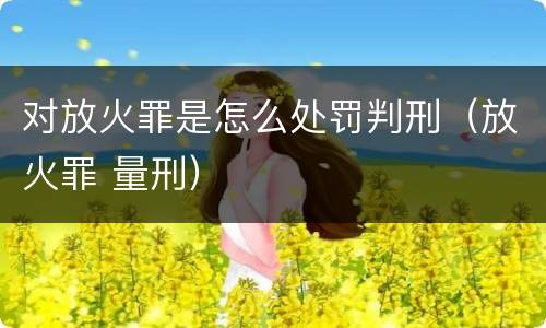 对放火罪是怎么处罚判刑（放火罪 量刑）