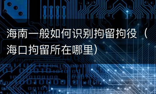 海南一般如何识别拘留拘役（海口拘留所在哪里）