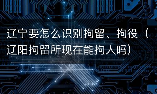 辽宁要怎么识别拘留、拘役（辽阳拘留所现在能拘人吗）
