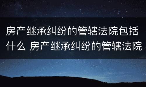 房产继承纠纷的管辖法院包括什么 房产继承纠纷的管辖法院包括什么范围
