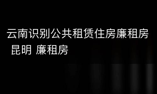 云南识别公共租赁住房廉租房 昆明 廉租房
