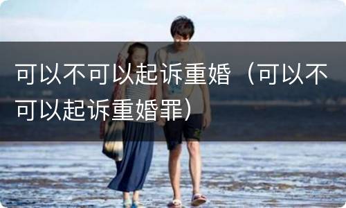 可以不可以起诉重婚（可以不可以起诉重婚罪）