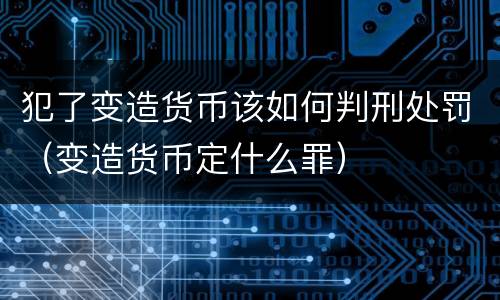 犯了变造货币该如何判刑处罚（变造货币定什么罪）