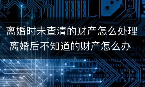 离婚时未查清的财产怎么处理 离婚后不知道的财产怎么办