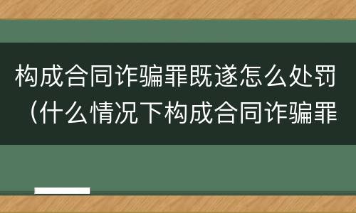 构成合同诈骗罪既遂怎么处罚（什么情况下构成合同诈骗罪）