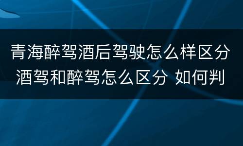 青海醉驾酒后驾驶怎么样区分 酒驾和醉驾怎么区分 如何判定酒驾和醉驾