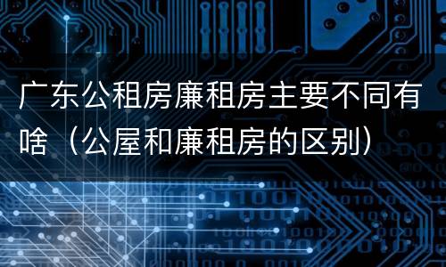广东公租房廉租房主要不同有啥（公屋和廉租房的区别）