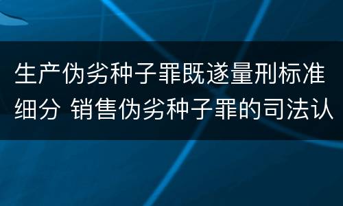 生产伪劣种子罪既遂量刑标准细分 销售伪劣种子罪的司法认定