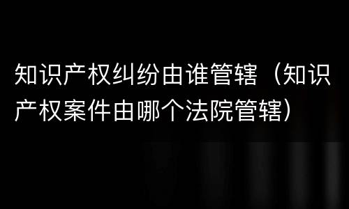 知识产权纠纷由谁管辖（知识产权案件由哪个法院管辖）