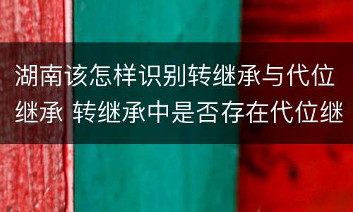 湖南该怎样识别转继承与代位继承 转继承中是否存在代位继承