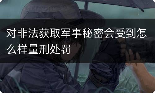 对非法获取军事秘密会受到怎么样量刑处罚