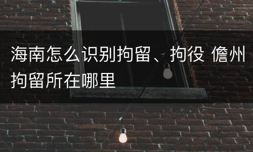 海南怎么识别拘留、拘役 儋州拘留所在哪里