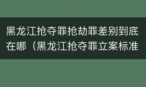 黑龙江抢夺罪抢劫罪差别到底在哪（黑龙江抢夺罪立案标准）